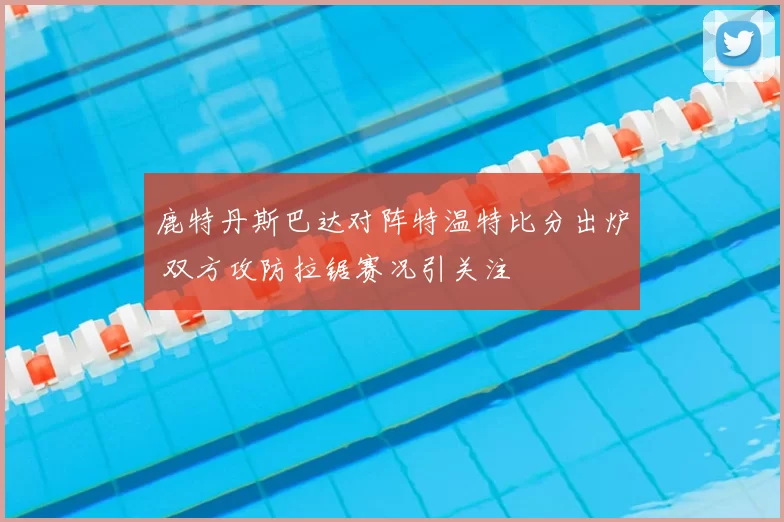 鹿特丹斯巴达对阵特温特比分出炉 双方攻防拉锯赛况引关注