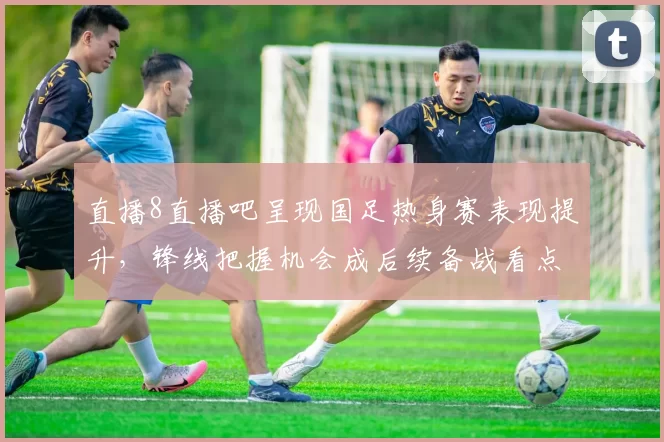 直播8直播吧呈现国足热身赛表现提升，锋线把握机会成后续备战看点