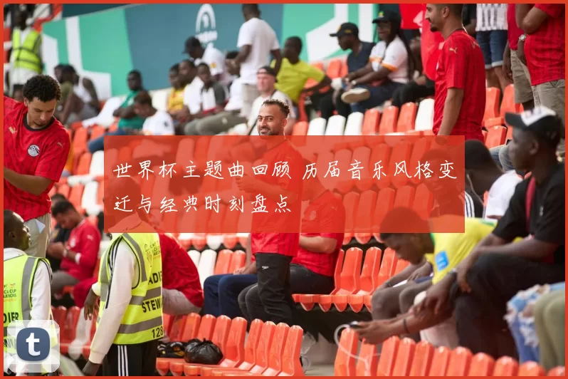 世界杯主题曲回顾 历届音乐风格变迁与经典时刻盘点