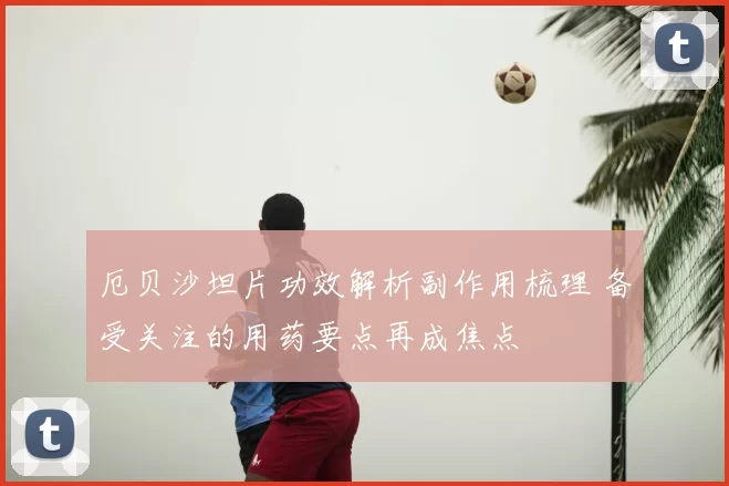 厄贝沙坦片功效解析副作用梳理 备受关注的用药要点再成焦点