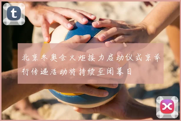 北京冬奥会火炬接力启动仪式京举行传递活动将持续至闭幕日