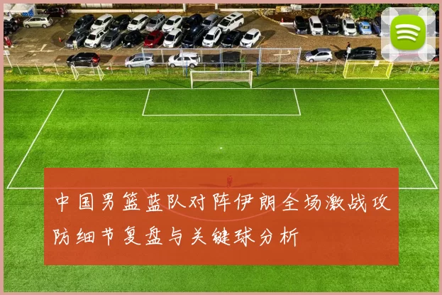 中国男篮蓝队对阵伊朗全场激战攻防细节复盘与关键球分析