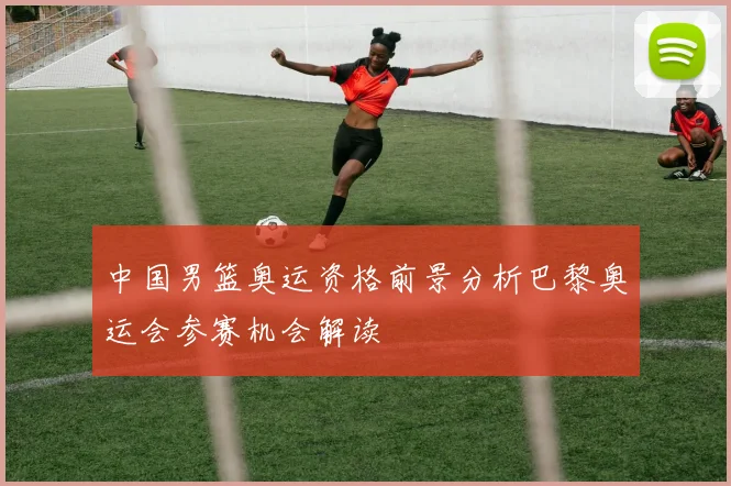 中国男篮奥运资格前景分析巴黎奥运会参赛机会解读
