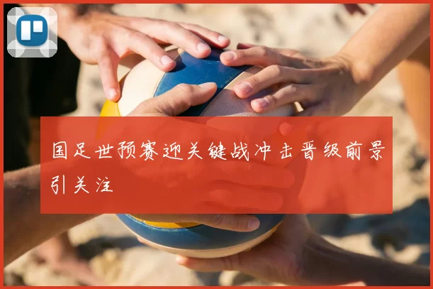 国足世预赛迎关键战冲击晋级前景引关注