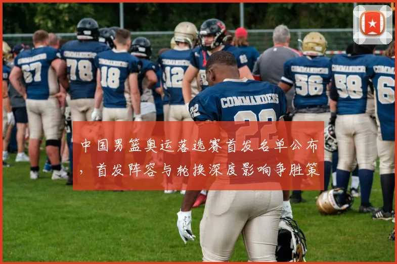 中国男篮奥运落选赛首发名单公布，首发阵容与轮换深度影响争胜策略