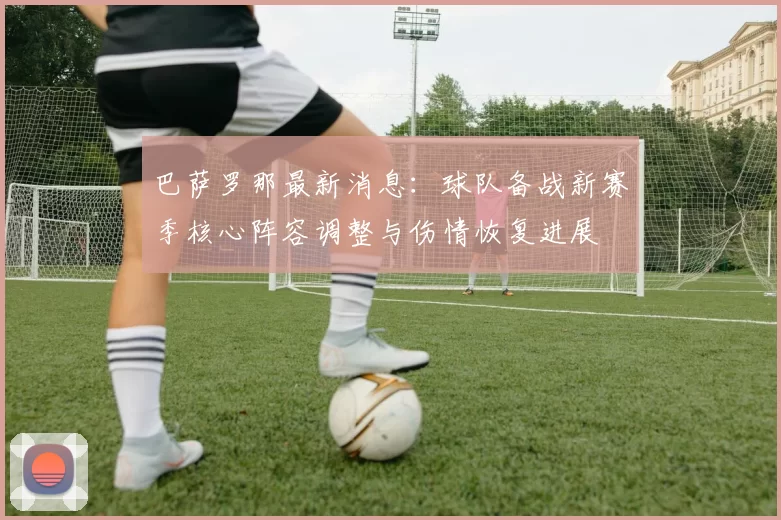 巴萨罗那最新消息:球队备战新赛季核心阵容调整与伤情恢复进展