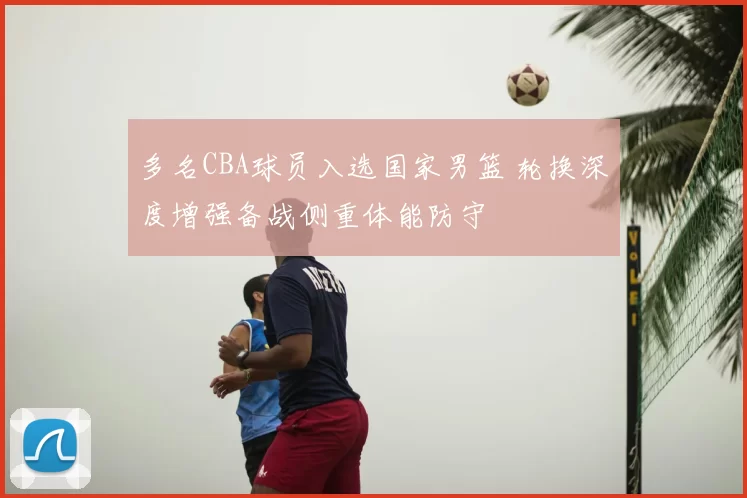 多名CBA球员入选国家男篮 轮换深度增强备战侧重体能防守