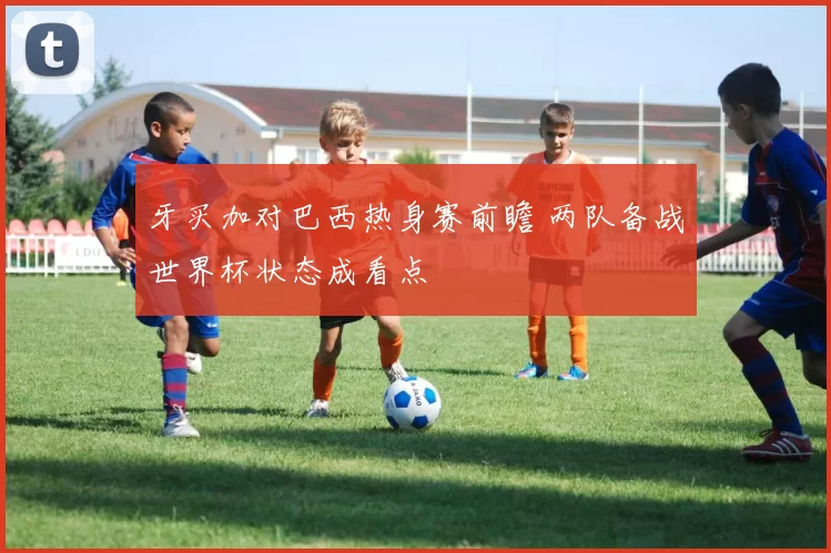 牙买加对巴西热身赛前瞻 两队备战世界杯状态成看点