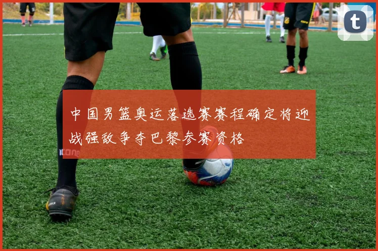 中国男篮奥运落选赛赛程确定将迎战强敌争夺巴黎参赛资格