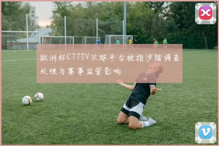 欧洲杯C77TV买球平台被指涉赌调查处理与赛事监管影响
