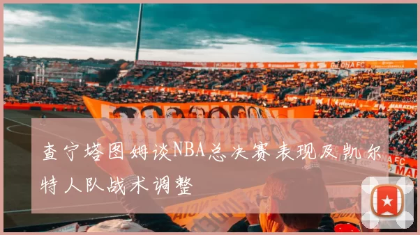 查宁塔图姆谈NBA总决赛表现及凯尔特人队战术调整