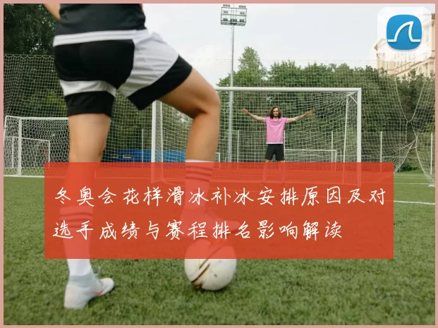 冬奥会花样滑冰补冰安排原因及对选手成绩与赛程排名影响解读