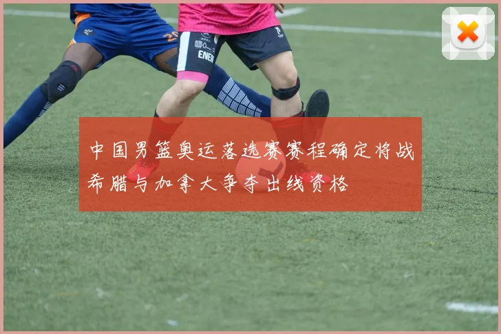 中国男篮奥运落选赛赛程确定将战希腊与加拿大争夺出线资格