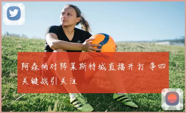 阿森纳对阵莱斯特城直播开打 争四关键战引关注