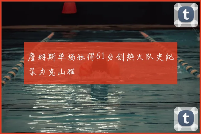 詹姆斯单场独得61分创热火队史纪录力克山猫