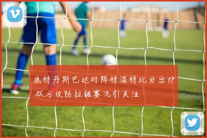 鹿特丹斯巴达对阵特温特比分出炉 双方攻防拉锯赛况引关注