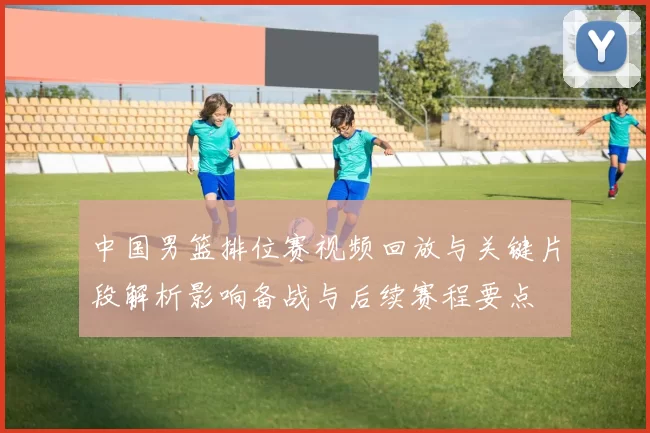 中国男篮排位赛视频回放与关键片段解析影响备战与后续赛程要点