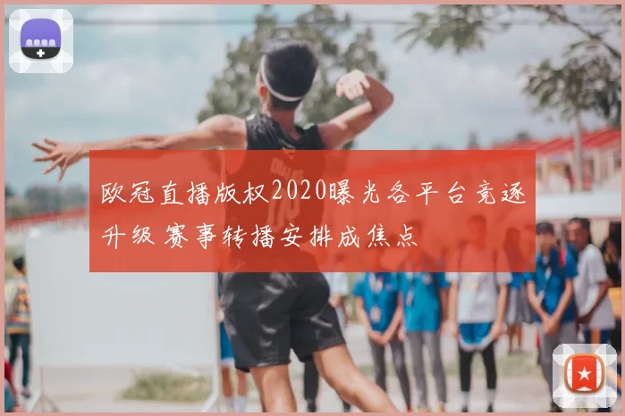 欧冠直播版权2020曝光各平台竞逐升级 赛事转播安排成焦点