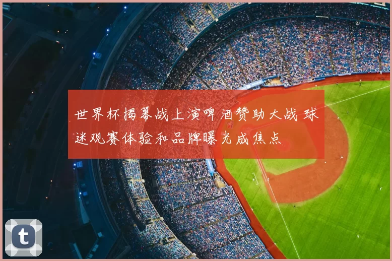 世界杯揭幕战上演啤酒赞助大战 球迷观赛体验和品牌曝光成焦点