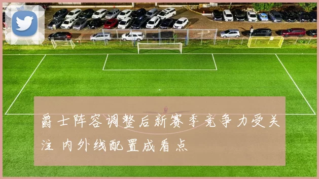 爵士阵容调整后新赛季竞争力受关注 内外线配置成看点