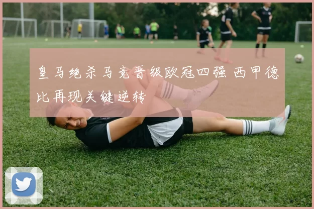 皇马绝杀马竞晋级欧冠四强 西甲德比再现关键逆转