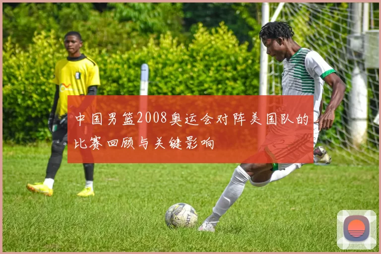中国男篮2008奥运会对阵美国队的比赛回顾与关键影响