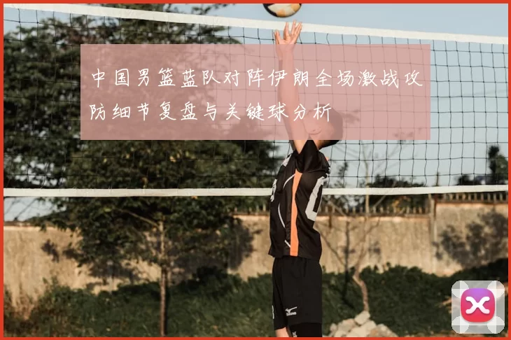 中国男篮蓝队对阵伊朗全场激战攻防细节复盘与关键球分析