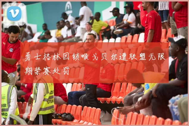 勇士格林因锁喉戈贝尔遭联盟无限期禁赛处罚