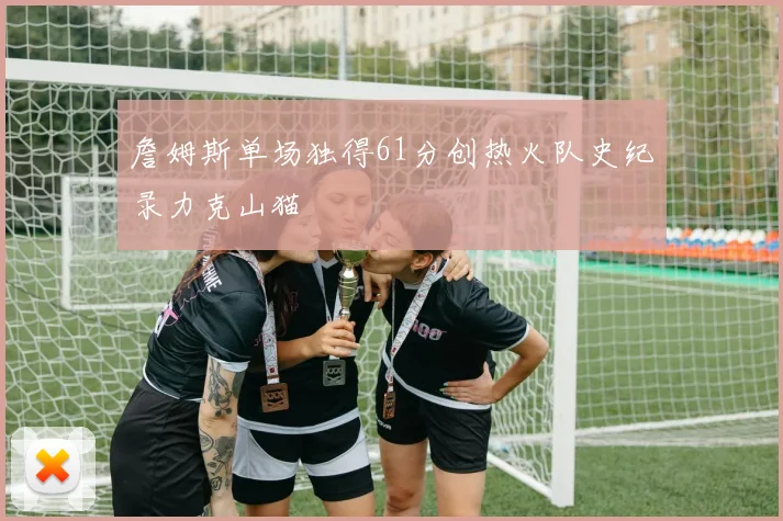 詹姆斯单场独得61分创热火队史纪录力克山猫