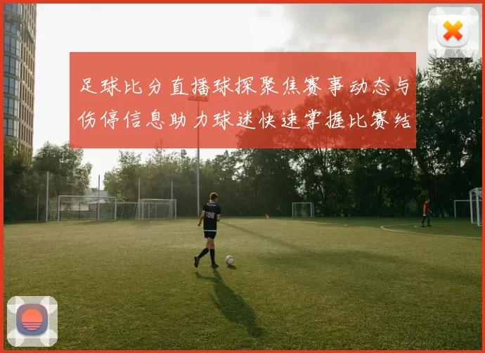 足球比分直播球探聚焦赛事动态与伤停信息助力球迷快速掌握比赛结果
