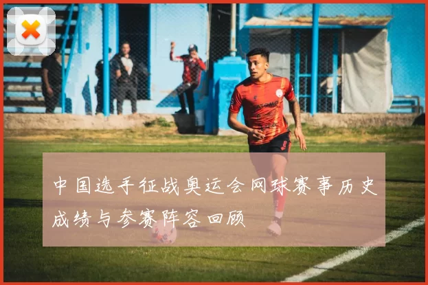 中国选手征战奥运会网球赛事历史成绩与参赛阵容回顾