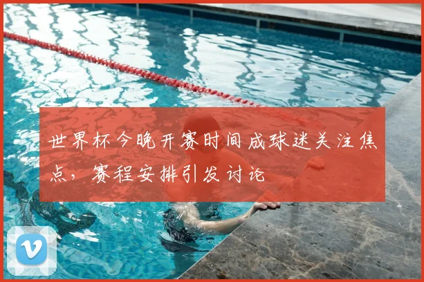 世界杯今晚开赛时间成球迷关注焦点,赛程安排引发讨论