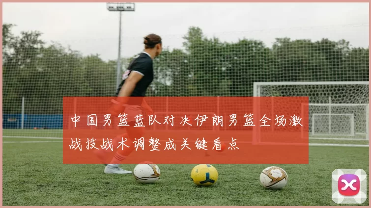 中国男篮蓝队对决伊朗男篮全场激战技战术调整成关键看点