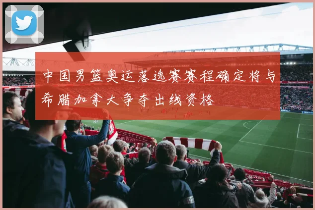 中国男篮奥运落选赛赛程确定将与希腊加拿大争夺出线资格