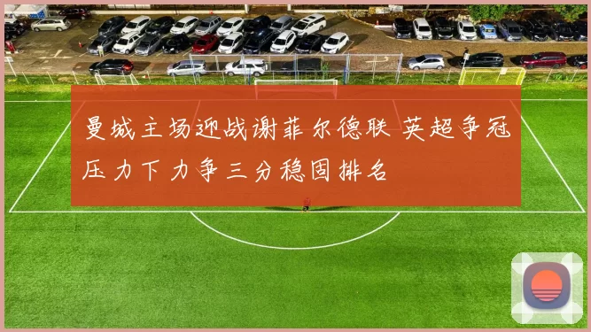 曼城主场迎战谢菲尔德联 英超争冠压力下力争三分稳固排名