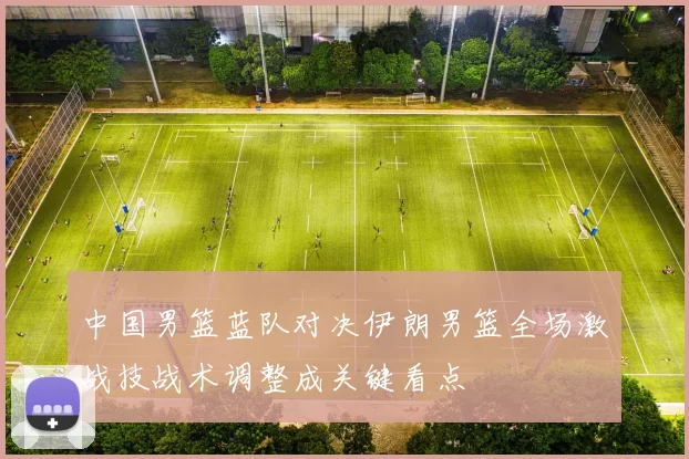 中国男篮蓝队对决伊朗男篮全场激战技战术调整成关键看点