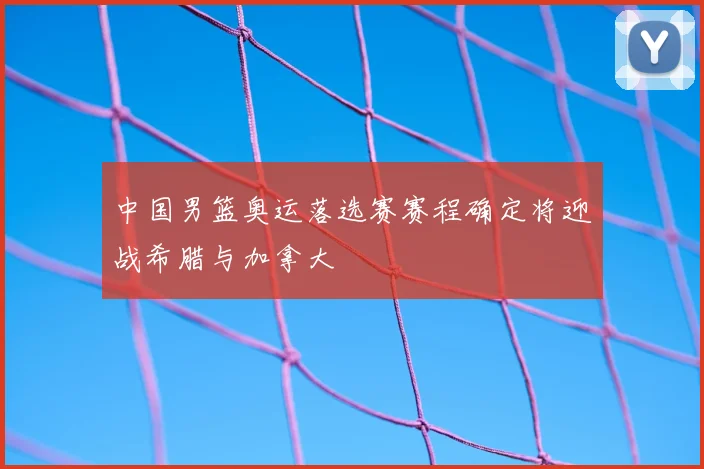 中国男篮奥运落选赛赛程确定将迎战希腊与加拿大