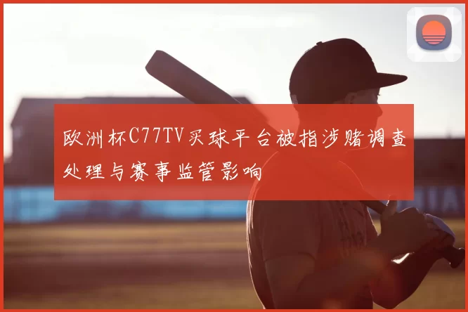 欧洲杯C77TV买球平台被指涉赌调查处理与赛事监管影响
