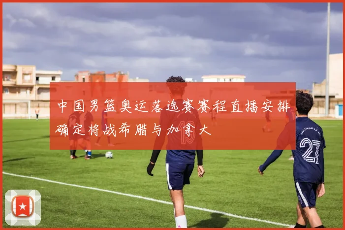 中国男篮奥运落选赛赛程直播安排确定将战希腊与加拿大