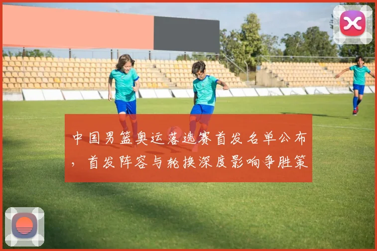 中国男篮奥运落选赛首发名单公布，首发阵容与轮换深度影响争胜策略