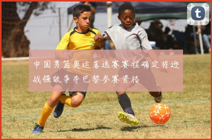 中国男篮奥运落选赛赛程确定将迎战强敌争夺巴黎参赛资格