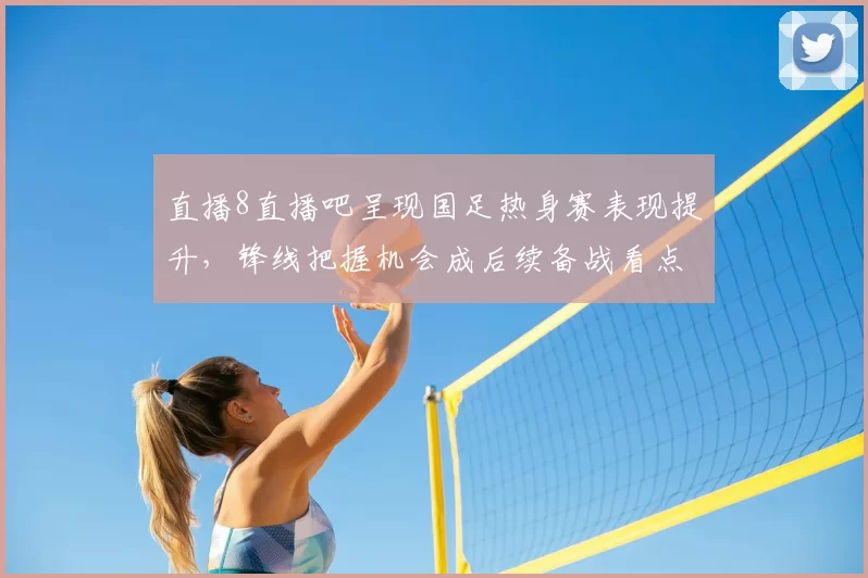 直播8直播吧呈现国足热身赛表现提升，锋线把握机会成后续备战看点
