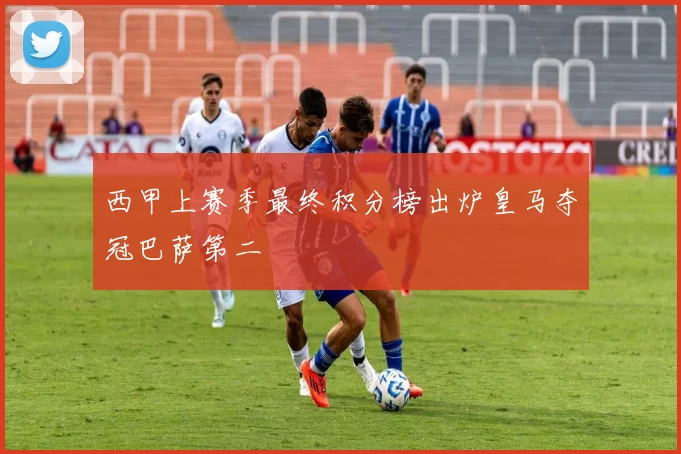 西甲上赛季最终积分榜出炉皇马夺冠巴萨第二