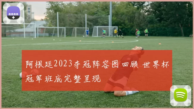 阿根廷2023夺冠阵容图回顾 世界杯冠军班底完整呈现