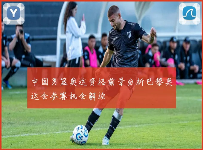 中国男篮奥运资格前景分析巴黎奥运会参赛机会解读