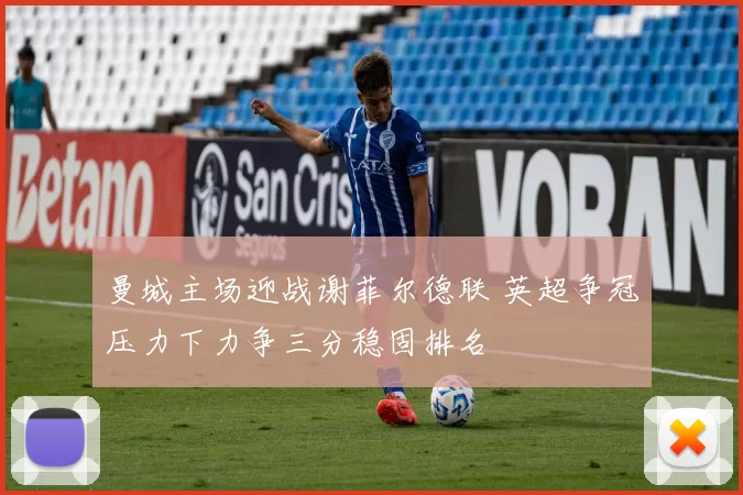 曼城主场迎战谢菲尔德联 英超争冠压力下力争三分稳固排名