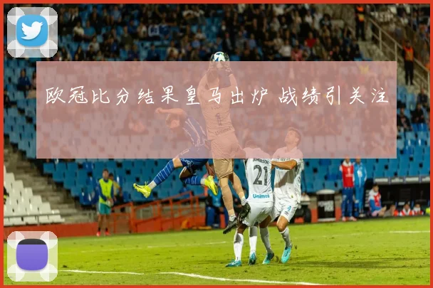 欧冠比分结果皇马出炉 战绩引关注